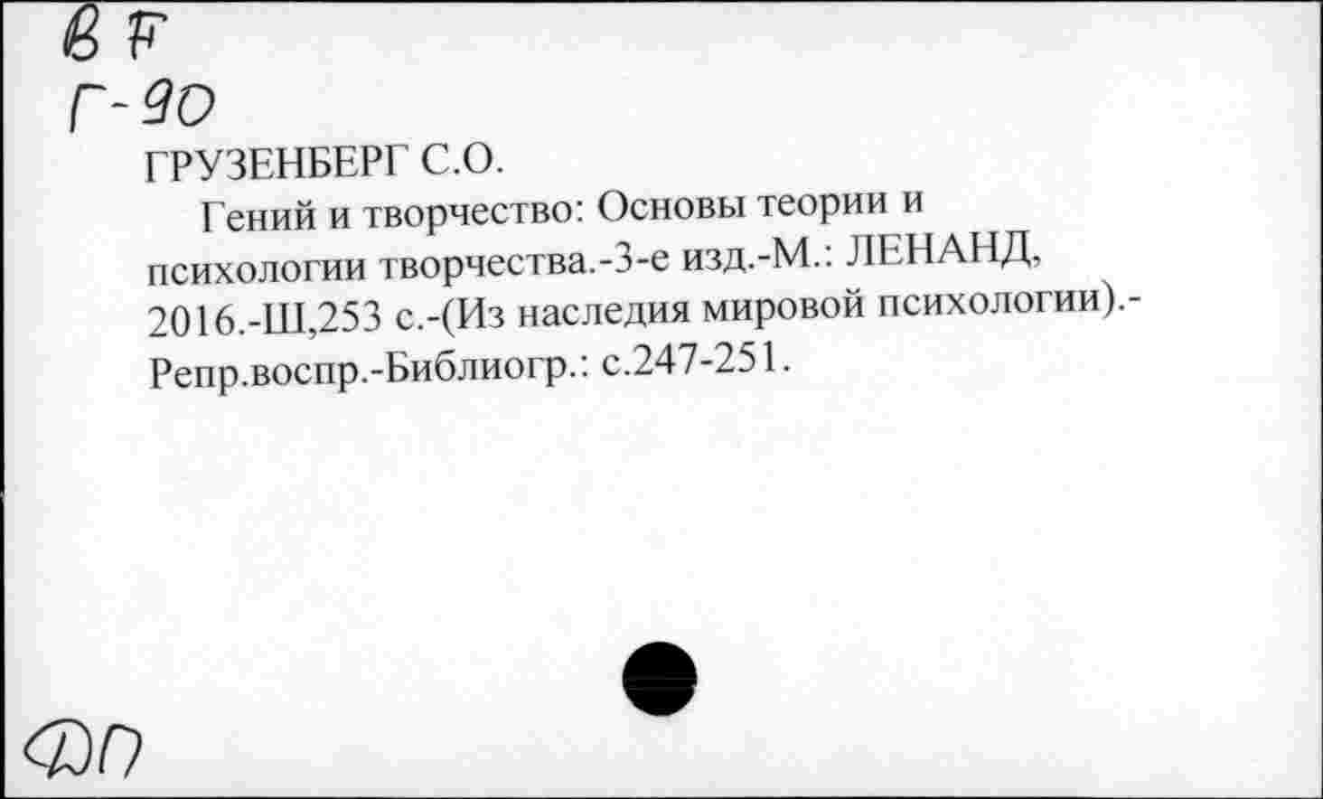 ﻿до
ГРУЗЕНБЕРГ С.О.
Гений и творчество: Основы теории и психологии творчества.-3-е изд.-М.: ЛЕНАНД, 2016.-Ш,253 с.-(Из наследия мировой психологии).-Репр.воспр.-Библиогр.: с.247-251.